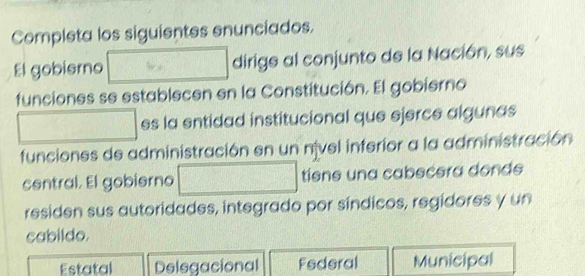 Completa los siguientes enunciados.
El gobierno dirige al conjunto de la Nación, sus
funciones se establecen en la Constitución. El gobierno
es la entidad institucional que ejerce algunas
funciones de administración en un nível inferior a la administración
central. El gobierno tisne una cabecera donde
residen sus autoridades, integrado por síndicos, regidores y un
cabildo.
Estatal Delegacional Federal Municipal