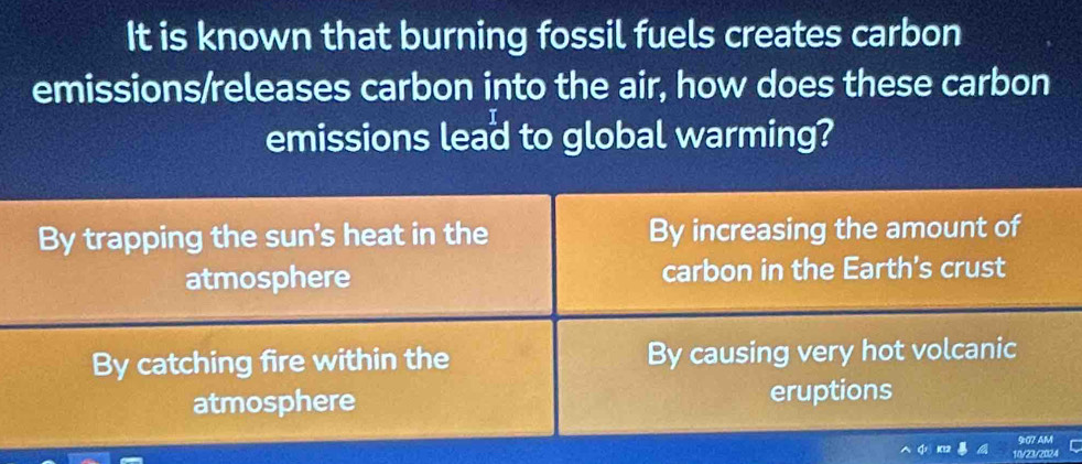 It is known that burning fossil fuels creates carbon
emissions/releases carbon into the air, how does these carbon
emissions lead to global warming?
By trapping the sun's heat in the By increasing the amount of
atmosphere carbon in the Earth's crust
By catching fire within the By causing very hot volcanic
atmosphere eruptions
9:07 AM
10/28/2024