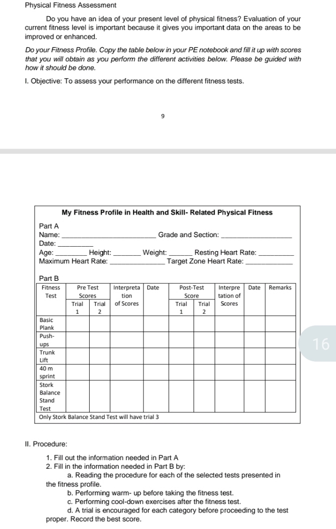 Physical Fitness Assessment 
Do you have an idea of your present level of physical fitness? Evaluation of your 
current fitness level is important because it gives you important data on the areas to be 
improved or enhanced. 
Do your Fitness Profile. Copy the table below in your PE notebook and fill it up with scores 
that you will obtain as you perform the different activities below. Please be guided with 
how it should be done. 
I. Objective: To assess your performance on the different fitness tests. 
9 
16 
II. Procedure: 
1. Fill out the information needed in Part A 
2. Fill in the information needed in Part B by: 
a. Reading the procedure for each of the selected tests presented in 
the fitness profile. 
b. Performing warm- up before taking the fitness test. 
c. Performing cool-down exercises after the fitness test. 
d. A trial is encouraged for each category before proceeding to the test 
proper. Record the best score.