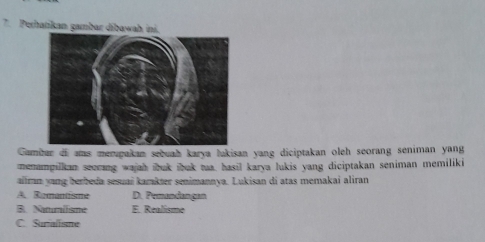 Perhatikan gambar dibawah ini.
Gambar of ams mempakan sebuah karya lakisan yang diciptakan oleh seorang seniman yang
menampilkan seecang wajah ibuk ibuk tua. hasil karya lukis yang diciptakan seniman memiliki
aïlrn yang berbeda sesuai kamkter senimannya. Lukisan di atas memakai aliran
A. Ramantisme D. Pemandangan
B. Naumilisme E. Realisme
C. Surialisme