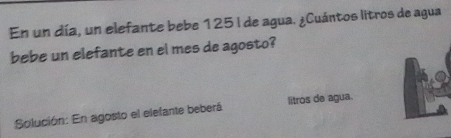 En un día, un elefante bebe 125I de agua. ¿Cuántos litros de agua 
bebe un elefante en el mes de agosto? 
litros de agua. 
Solución: En agosto el elefante beberá