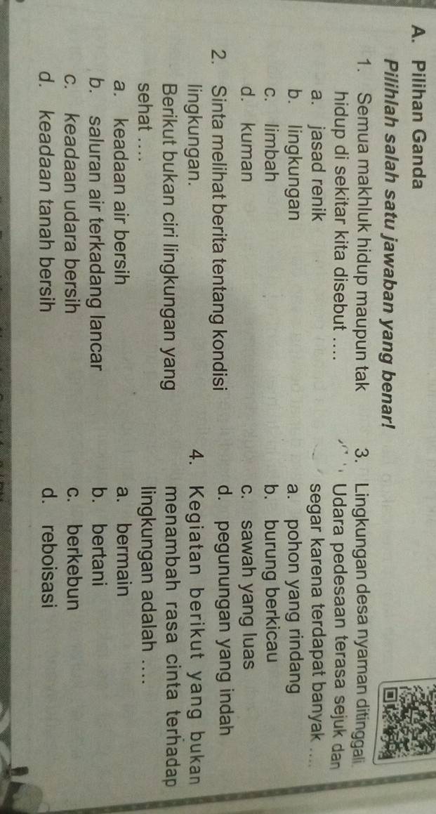 Pilihan Ganda
Pilihlah salah satu jawaban yang benar!
1. Semua makhluk hidup maupun tak 3. Lingkungan desa nyaman ditinggali
hidup di sekitar kita disebut .... Udara pedesaan terasa sejuk dan
a. jasad renik segar karena terdapat banyak ....
b. lingkungan a. pohon yang rindang
c. limbah b. burung berkicau
d. kuman c. sawah yang luas
2. Sinta melihat berita tentang kondisi d. pegunungan yang indah
lingkungan. 4. Kegiatan berikut yang bukan
Berikut bukan ciri lingkungan yang menambah rasa cinta terhadap 
sehat .... lingkungan adalah ....
a. keadaan air bersih a. bermain
b. saluran air terkadang lancar b. bertani
c. keadaan udara bersih c. berkebun
d. keadaan tanah bersih d. reboisasi