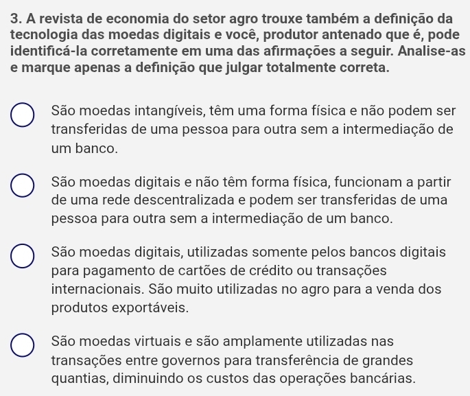 A revista de economia do setor agro trouxe também a definição da
tecnologia das moedas digitais e você, produtor antenado que é, pode
identificá-la corretamente em uma das afirmações a seguir. Analise-as
e marque apenas a definição que julgar totalmente correta.
São moedas intangíveis, têm uma forma física e não podem ser
transferidas de uma pessoa para outra sem a intermediação de
um banco.
São moedas digitais e não têm forma física, funcionam a partir
de uma rede descentralizada e podem ser transferidas de uma
pessoa para outra sem a intermediação de um banco.
São moedas digitais, utilizadas somente pelos bancos digitais
para pagamento de cartões de crédito ou transações
internacionais. São muito utilizadas no agro para a venda dos
produtos exportáveis.
São moedas virtuais e são amplamente utilizadas nas
transações entre governos para transferência de grandes
quantias, diminuindo os custos das operações bancárias.