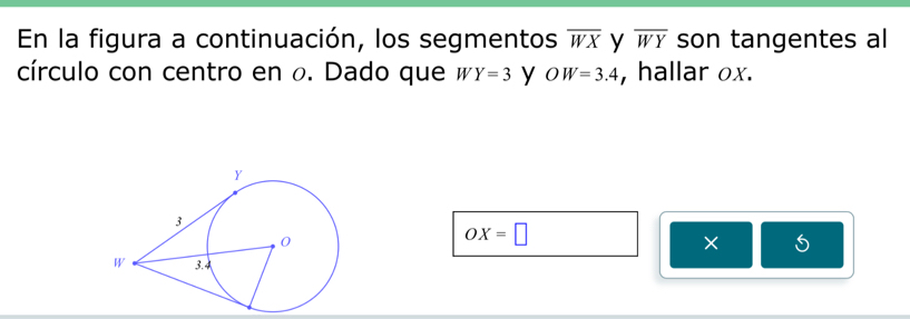 En la figura a continuación, los segmentos overline WX y overline WY son tangentes al 
círculo con centro en o. Dado que w Y=3 y OW=3.4 , hallar ox.
OX=□
× 5