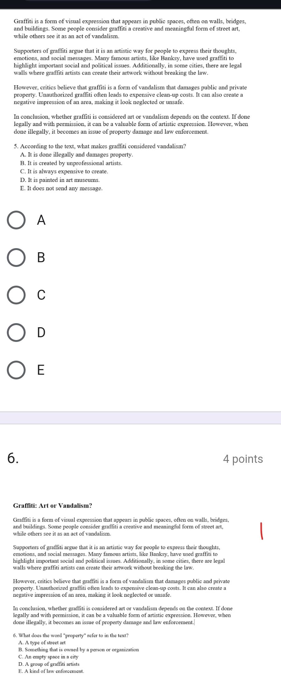 Graffiti is a form of visual expression that appears in public spaces, often on walls, bridges,
and buildings. Some people consider graffiti a creative and meaningful form of street art,
while others see it as an act of vandalism.
Supporters of graffiti argue that it is an artistic way for people to express their thoughts,
emotions, and social messages. Many famous artists, like Banksy, have used graffiti to
highlight important social and political issues. Additionally, in some cities, there are legal
walls where graffiti artists can create their artwork without breaking the law.
However, critics believe that graffiti is a form of vandalism that damages public and private
property. Unauthorized graffiti often leads to expensive clean-up costs. It can also create a
negative impression of an area, making it look neglected or unsafe
In conclusion, whether graffiti is considered art or vandalism depends on the context. If done
legally and with permission, it can be a valuable form of artistic expression. However, when
done illegally, it becomes an issue of property damage and law enforcement.
5. According to the text, what makes graffiti considered vandalism?
A. It is done illegally and damages property.
B. It is created by unprofessional artists.
C. It is always expensive to create.
D. It is painted in art museums.
E. It does not send any message.
A
B
C
D
E
6. 4 points
Graffiti: Art or Vandalism?
Graffiti is a form of visual expression that appears in public spaces, often on walls, bridges,
while others see it as an act of vandalism.
Supporters of graffiti argue that it is an artistic way for people to express their thoughts,
emotions, and social messages. Many famous artists, like Banksy, have used graffiti to
highlight important social and political issues. Additionally, in some cities, there are legal
walls where graffiti artists can create their artwork without breaking the law.
However, critics believe that graffiti is a form of vandalism that damages public and private
property. Unauthorized graffiti often leads to expensive clean-up costs. It can also create a
In conclusion, whether graffiti is considered art or vandalism depends on the context. If done
legally and with permission, it can be a valuable form of artistic expression. However, when
done illegally, it becomes an issue of property damage and law enforcement.
6. What does the word "property" refer to in the text?
A. A type of street art
B. Something that is owned by a person or organization
C. An empty space in a city
D. A group of graffiti artists