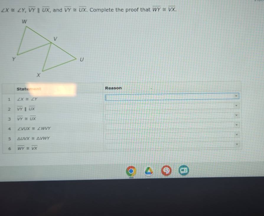 ∠ X≌ ∠ Y, overline VYbeginvmatrix endvmatrix overline UX , and overline VY≌ overline UX. Complete the proof that overline WY≌ overline VX. 
Statement Reason 
1 ∠ X≌ ∠ Y
2 overline VY||overline UX
3 overline VY≌ overline UX
4 ∠ VUX≌ ∠ WVY
5 △ UVX≌ △ VWY
6 overline WY≌ overline VX