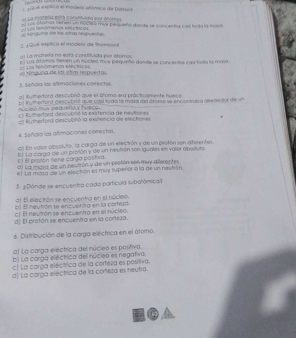 Teoras crómícas
1 ¿ Qué explica el modelo atómico de Dalton?
a). La materia está constituida por átomos
b) Los átomos tienen un nucleó muy pequeño donde se concentra casí toda la masa
) Los fenomenos eléctricos.
) Ninguna de las otras respuestas.
2. ¿Qué explica el modelo de Thomson?
a) La materia no está constituida por átomos.
El Los átomos tienen un núcleo muy pequeño donde se concentra casí toda la masa.
c) Los fenómenos eléctricos,
d) Ninguna de las otras respuestas.
3. Señala las afirmaciones correctas.
a) Rutherford descubrió que el átomo era prácticamente hueco.
b) Rutherford descubrió que casi toda la masa del átomo se encontraba alrededor de un
núcleo muy pequeño y hueco.
c) Rutherford descubrió la existencia de neutrones
d) Rutherford descubrió la existencia de electrones
4. Señala las afirmaciones correctas.
a) En valor absoluto, la carga de un electrón y de un protón son diferentes.
b) La carga de un protón y de un neutrón son iguales en valor absoluto.
c) El protón tiene carga positiva.
d) La masa de un neutrón y de un protón son muy diferentes.
e) La masa de un electrón es muy superior a la de un neutrón,
5. ¿Dónde se encuentra cada partícula subatómica?
a) El electrón se encuentra en el núcleo.
b) El neutrón se encuentra en la corteza.
c) El neutrón se encuentra en el núcleo.
d) El protón se encuentra en la corteza.
6. Distribución de la carga eléctrica en el átomo.
a) La carga eléctrica del núcleo es positiva.
b) La carga eléctrica del núcleo es negativa.
c) La carga eléctrica de la corteza es positiva.
d) La carga eléctrica de la corteza es neutra.
60