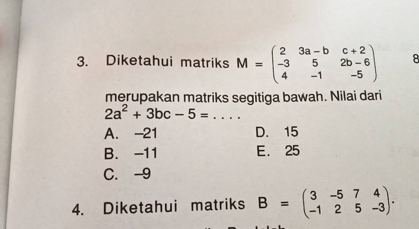 Diketahui matriks M=beginpmatrix 2&3a-b&c+2 -3&5&2b-6 4&-1&-5endpmatrix
8
merupakan matriks segitiga bawah. Nilai dari
2a^2+3bc-5=... _
A. -21 D. 15
B. -11 E. 25
C. -9
4. Diketahui matriks B=beginpmatrix 3&-5&7&4 -1&2&5&-3endpmatrix.