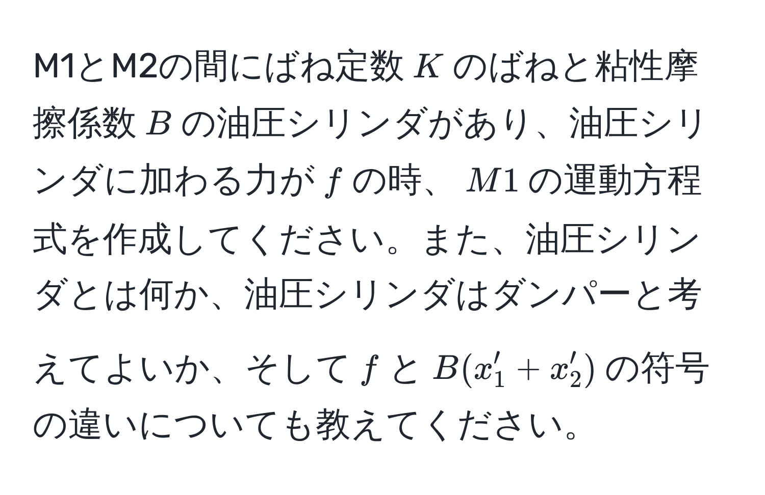 M1とM2の間にばね定数$K$のばねと粘性摩擦係数$B$の油圧シリンダがあり、油圧シリンダに加わる力が$f$の時、$M1$の運動方程式を作成してください。また、油圧シリンダとは何か、油圧シリンダはダンパーと考えてよいか、そして$f$と$B(x_1' + x_2')$の符号の違いについても教えてください。