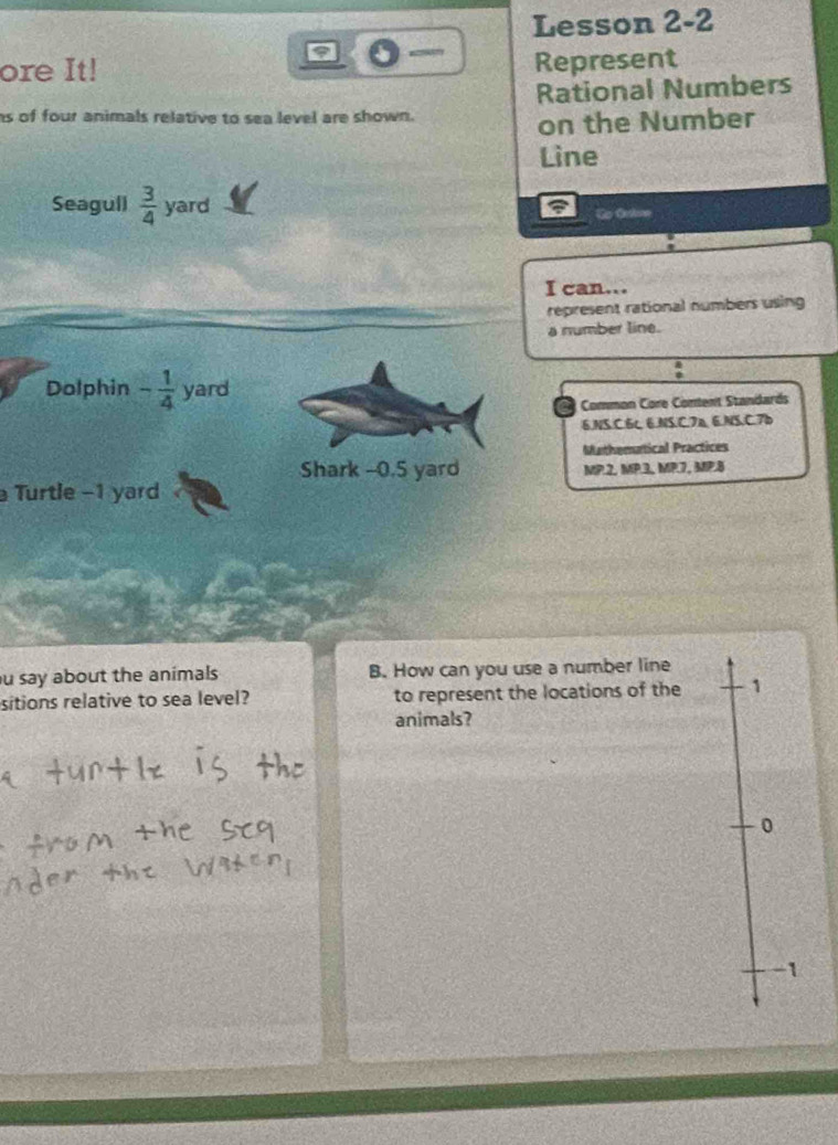 Lesson 2-2
ore It! Represent
Rational Numbers
ns of four animals relative to sea level are shown.
on the Number
Lìne
Seagull  3/4  yard
Go Oetne
I can...
represent rational numbers using
a number line.
Dolphin - 1/4  yard
Co Common Core Content Standards
6.NS.C.6c 6.NS.C.7a, 6.NS,C.7b
Mathematical Practices
Shark -0.5 yard MP.2, MP.3, MP.7, MP.8
Turtle - 1 yard
u say about the animals B. How can you use a number line
sitions relative to sea level? to represent the locations of the 1
animals?
0
-1