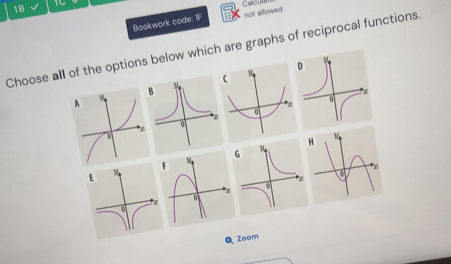 1B 
1C Calculate 
Bookwork code: 1F not allowed 
Choose all of the options below which are graphs of reciprocal functions 
D 
C 
B 
A 
H 
EFG 
Zoom