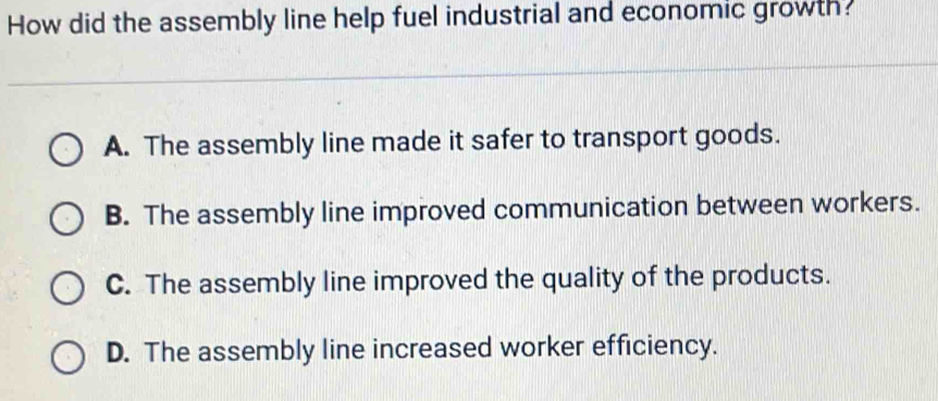 How did the assembly line help fuel industrial and economic growth?
A. The assembly line made it safer to transport goods.
B. The assembly line improved communication between workers.
C. The assembly line improved the quality of the products.
D. The assembly line increased worker efficiency.