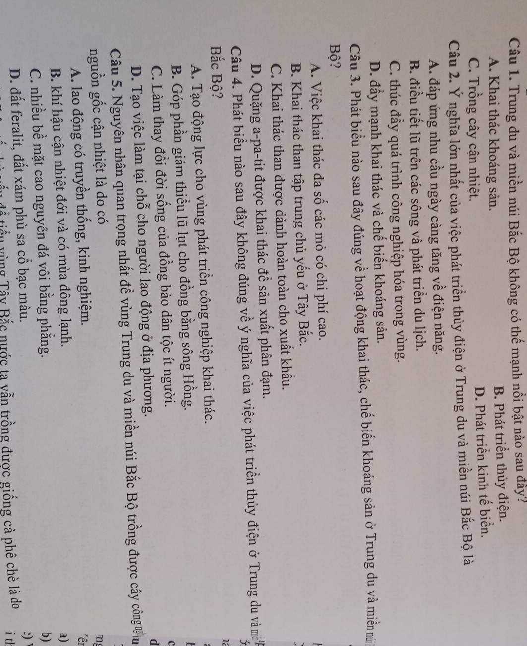 Trung du và miền núi Bắc Bộ không có thế mạnh nổi bật nào sau đây?
A. Khai thác khoáng sản. B. Phát triển thủy điện.
C. Trồng cây cận nhiệt.
D. Phát triển kinh tế biển.
Câu 2. Ý nghĩa lớn nhất của việc phát triển thủy điện ở Trung du và miền núi Bắc Bộ là
A. đáp ứng nhu cầu ngày càng tăng về điện năng.
B. điều tiết lũ trên các sông và phát triển du lịch.
C. thúc đầy quá trình công nghiệp hóa trong vùng.
D. đầy mạnh khai thác và chế biến khoáng sản.
Câu 3. Phát biểu nào sau đây đúng về hoạt động khai thác, chế biến khoáng sản ở Trung du và miền nú
Bộ?
A. Việc khai thác đa số các mỏ có chi phí cao.
B. Khai thác than tập trung chủ yếu ở Tây Bắc.
C. Khai thác than được dành hoàn toàn cho xuất khẩu.
D. Quặng a-pa-tit được khai thác đề sản xuất phân đạm.
Câu 4. Phát biểu nào sau đây không đúng về ý nghĩa của việc phát triển thủy điện ở Trung du và m 
Bắc Bộ?
1a
A. Tạo động lực cho vùng phát triển công nghiệp khai thác.
B. Góp phần giảm thiểu lũ lụt cho đồng bằng sông Hồng.

C. Làm thay đổi đời sống của đồng bào dân tộc ít người.
c
D. Tạo việc làm tại chỗ cho người lao động ở địa phương.
d
Câu 5. Nguyên nhân quan trọng nhất để vùng Trung du và miền núi Bắc Bộ trồng được cây công  u
nguồn gốc cận nhiệt là do có
A. lao động có truyền thống, kinh nghiệm. m
êr
B. khí hậu cận nhiệt đới và có mùa đông lạnh. a)
C. nhiều bề mặt cao nguyên đá vôi bằng phẳng.
b)
D. đất feralit, đất xám phù sa cổ bạc màu.
:) 
để tiểu vùng Tây Bắc nước ta vẫn trồng được giống cà phê chè là do i th