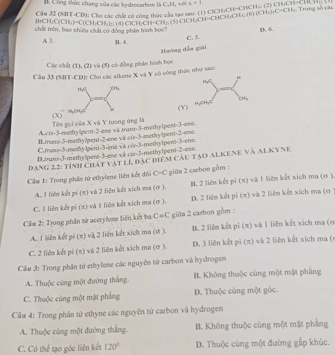 Cổng thức chung của các hydrocarbon là C_xH_y với x>1.
Câu 32 (SBT-CD): Cho các chất có công thức cấu tạo sau: (1) ClCH_2CH=CHCH_3; (2) CH_3CH=CHCH_3;(3)
BrCH_2C(CH_3)=C(CH_2CH_3)_2; (4) ClCH_2CH=CH_2; (5) ClCl -1: CH=CHCH_2CH_3;(6)(CH_3)_2C=CH_2. Trong số các
chất trên, bao nhiêu chất có đồng phân hình học? D. 6.
A 3. B. 4. C. 5.
Hướng dẫn giãi
Các chất (1), (2) và (5) có đồng phân hình học
Câu 33 (SBT-CD): Cho các alkene X và Y có công thức như sau:
(Y)
(X)
Tên gọi của X và Y tưong ứng là
A.cis-3-methylpent-2-ene và trans-3-methylpent-3-ene.
B.trans-3-methylpent-2-ene và cis-3-methylpent-2-ene.
C.trans-3-methylpent-3-ene và cis-3-methylpent-3-ene.
D.trans-3-methylpent-3-ene và cis-3-methylpent-2-ene.
Dạng 2.2: tính Chát vật lÍ, đặc điểm cÂu tạO ALKENE Và ALKYNE
Câu 1: Trong phần tử ethylene liên kết đôi C=C giữa 2 carbon gồm :
A. 1 liên kết pi (π) và 2 liện kết xích ma (σ ). B. 2 liên kết pi (π) và 1 liên kết xích ma (σ ).
C. I liên kết pi (π) và 1 liên kết xích ma (σ ). D. 2 liên kết pi (π) và 2 liên kết xích ma (σ )
Câu 2: Trong phân tử acetylene liên kết ba C=C giữa 2 carbon gồm :
A. 1 liên kết pi (π) và 2 liền kết xích ma (σ ). B. 2 liên kết pi (π) và 1 liên kết xích ma (σ
C. 2 liên kết pi (π) và 2 liên kết xích ma (σ ). D. 3 liên kết pi (π) và 2 liên kết xích ma (c
Câu 3: Trong phân tử ethylene các nguyên tử carbon và hydrogen
A. Thuộc cùng một đường thắng. B. Không thuộc cùng một mặt phẳng
C. Thuộc cùng một mặt phẳng D. Thuộc cùng một góc.
Câu 4: Trong phân tử ethyne các nguyên tử carbon và hydrogen
A. Thuộc cùng một đường thắng. B. Không thuộc cùng một mặt phẳng
C. Có thể tạo góc liên kết 120° D. Thuộc cùng một đường gấp khúc.