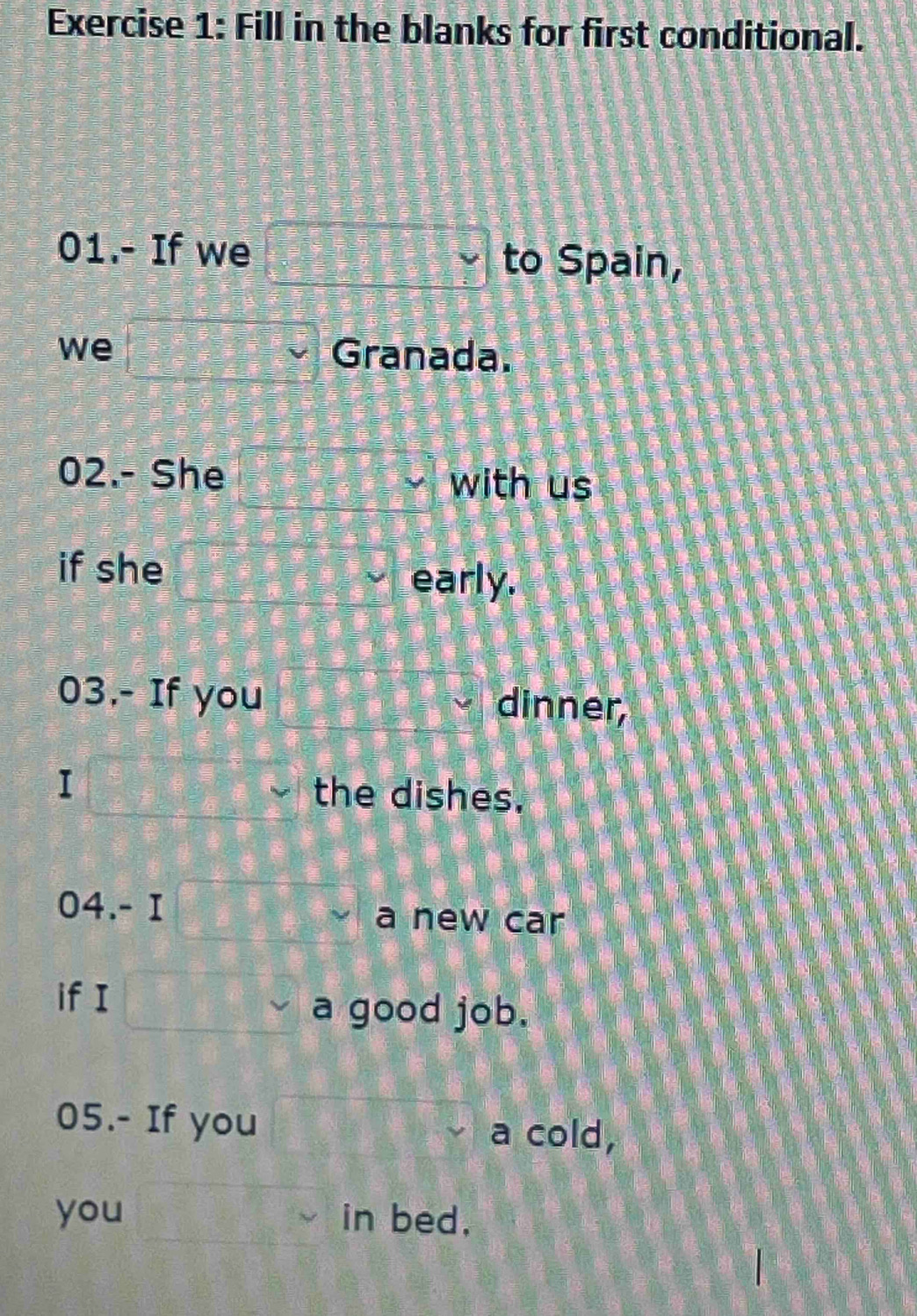 Fill in the blanks for first conditional. 
01.- If we □ Y to Spain, 
we 21= □ /□    3/7 - 3/7 = □ /□   Granada. 
02.- She with us 
if she 
early. 
03.- If you dinner, 
I the dishes. 
04.- I a new car 
if I 
a good job. 
05.- If you a cold, 
you in bed,