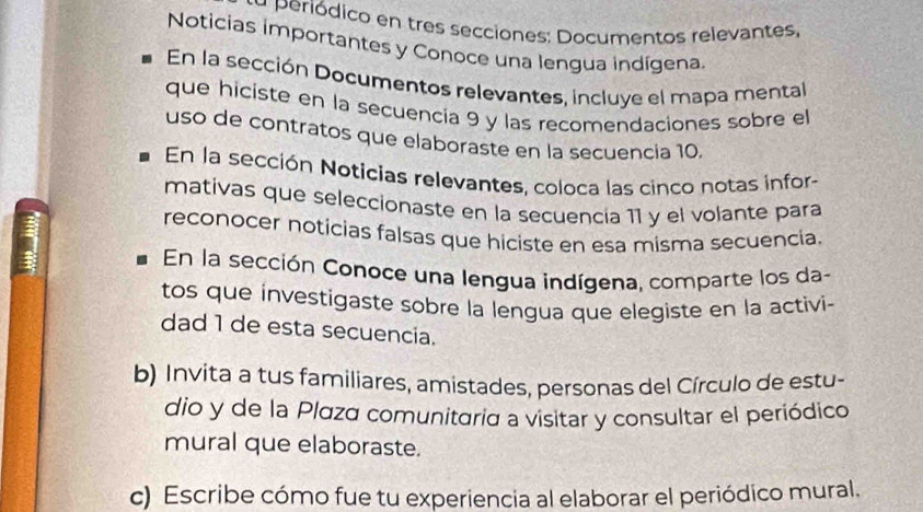 a periódico en tres secciones: Documentos relevantes, 
Noticias importantes y Conoce una lengua indígena 
En la sección Documentos relevantes, incluye el mapa mental 
que hiciste en la secuencia 9 y las recomendaciones sobre el 
uso de contratos que elaboraste en la secuencía 10. 
En la sección Noticias relevantes, coloca las cinco notas infor- 
mativas que seleccionaste en la secuencía 11 y el volante para 
reconocer noticias falsas que hiciste en esa misma secuencia. 
En la sección Conoce una lengua indígena, comparte los da- 
tos que investigaste sobre la lengua que elegiste en la activi- 
dad 1 de esta secuencia. 
b) Invita a tus familiares, amistades, personas del Círculo de estu- 
dio y de la Plaza comunitaria a visitar y consultar el periódico 
mural que elaboraste. 
c) Escribe cómo fue tu experiencia al elaborar el periódico mural.