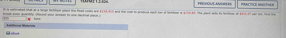 TEAFM2 1.2.024. PREVIOUS ANSWERS PRACTICE ANOTHER 
It is estimated that at a large fertilizer plant the fixed costs are $159,410 and the cost to produce each ton of fertilizer is $159.89. The plant sells its fertilizer at $415.07 per ton. Find the 
break-even quantity. (Round your answer to one decimal place.)
625 tons
Additional Materials 
eBook