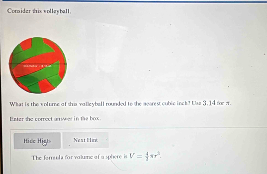 Consider this volleyball. 
What is the volume of this volleyball rounded to the nearest cubic inch? Use 3.14 for π. 
Enter the correct answer in the box. 
Hide Higts Next Hint 
The formula for volume of a sphere is V= 4/3 π r^3.