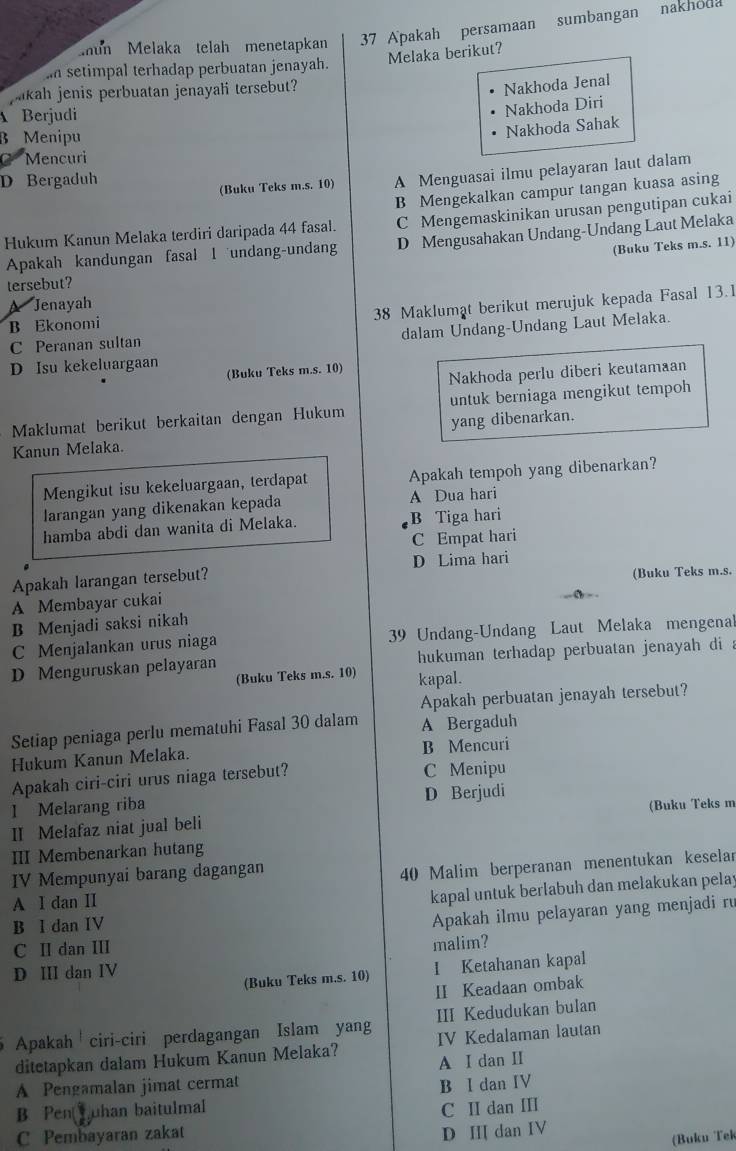 mun Melaka telah menetapkan 37 Apakah persamaan sumbangan nakhoda
Melaka berikut?
I setimpal terhadap perbuatan jenayah.
jakah jenis perbuatan jenayali tersebut?
Nakhoda Jenal
Berjudi
Nakhoda Diri
B Menipu
Nakhoda Sahak
C Mencuri
D Bergaduh
(Buku Teks m.s. 10) A Menguasai ilmu pelayaran laut dalam
B Mengekalkan campur tangan kuasa asing
Hukum Kanun Melaka terdiri daripada 44 fasal. C Mengemaskinikan urusan pengutipan cukai
Apakah kandungan fasal I undang-undang D Mengusahakan Undang-Undang Laut Melaka
(Buku Teks m.s. 11)
tersebut?
A Jenayah
C Peranan sultan 38 Maklumat berikut merujuk kepada Fasal 13.1
B Ekonomi
dalam Undang-Undang Laut Melaka.
D Isu kekeluargaan (Buku Teks m.s. 10)
Nakhoda perlu diberi keutamaan
Maklumat berikut berkaitan dengan Hukum untuk berniaga mengikut tempoh
Kanun Melaka. yang dibenarkan.
Mengikut isu kekeluargaan, terdapat Apakah tempoh yang dibenarkan?
larangan yang dikenakan kepada A Dua hari
hamba abdi dan wanita di Melaka. B Tiga hari
C Empat hari
Apakah larangan tersebut? D Lima hari
A Membayar cukai (Buku Teks m.s.
B Menjadi saksi nikah
C Menjalankan urus niaga 39 Undang-Undang Laut Melaka mengenal
D Menguruskan pelayaran  hukuman terhadap perbuatan jenayah di .
(Buku Teks m.s. 10) kapal.
Apakah perbuatan jenayah tersebut?
Setiap peniaga perlu mematuhi Fasal 30 dalam A Bergaduh
Hukum Kanun Melaka. B Mencuri
Apakah ciri-ciri urus niaga tersebut? C Menipu
I Melarang riba D Berjudi
II Melafaz niat jual beli (Buku Teks m
III Membenarkan hutang
IV Mempunyai barang dagangan
40 Malim berperanan menentukan keselar
A I dan II
kapal untuk berlabuh dan melakukan pelay
B I dan IV
Apakah ilmu pelayaran yang menjadi ru
C II dan III
malim?
D ⅢI dan IV
(Buku Teks m.s. 10) I Ketahanan kapal
II Keadaan ombak
Apakah ciri-ciri perdagangan Islam yang III Kedudukan bulan
ditetapkan dalam Hukum Kanun Melaka? IV Kedalaman lautan
A Pengamalan jimat cermat A I dan I
B Pen Tuhan baitulmal B I dan IV
C Pembayaran zakat C II dan III
D I dan IV
(Buku Tek