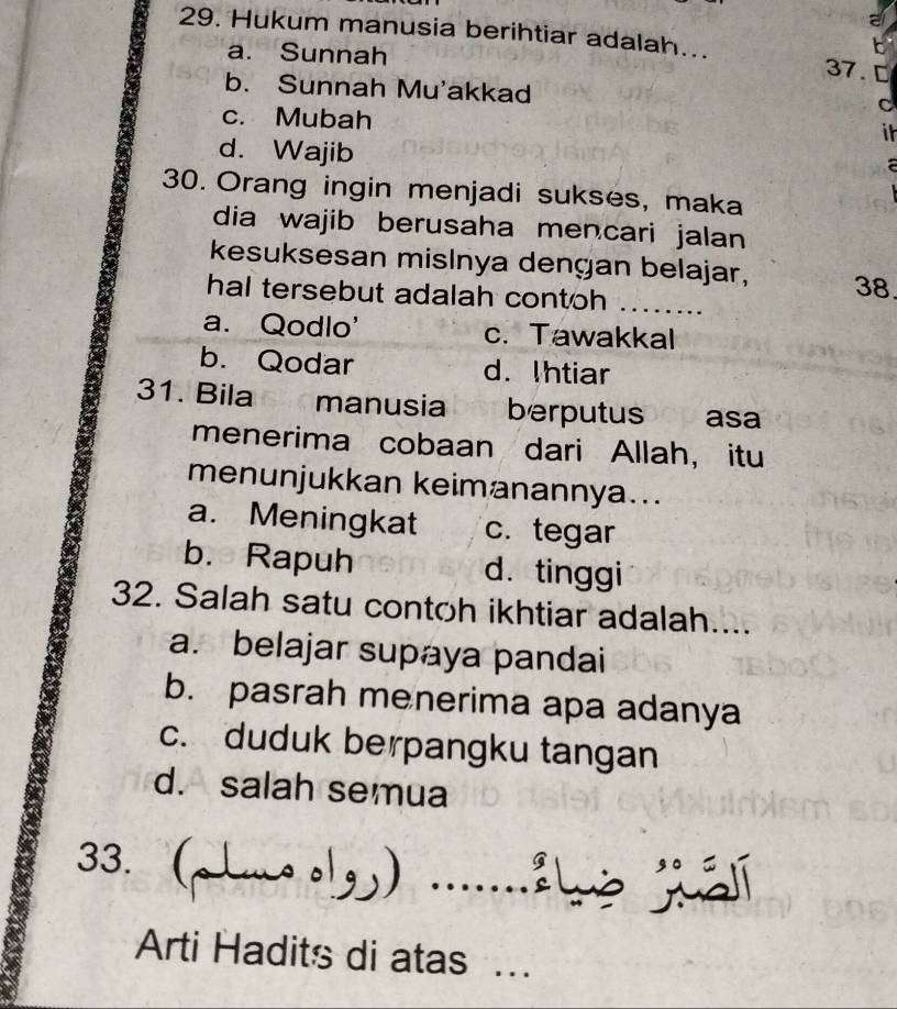 Hukum manusia berihtiar adalah... 37. D
a. Sunnah
b. Sunnah Mu'akkad
c. Mubah
C
it
d. Wajib
30. Orang ingin menjadi sukses, maka
dia wajib berusaha mencari jalan
kesuksesan mislnya dengan belajar, 38
hal tersebut adalah contoh ……...
a. Qodlo' c. Tawakkal
b. Qodar d. Ihtiar
31. Bila manusia berputus asa
menerima cobaan dari Allah, itu
menunjukkan keimanannya..
a. Meningkat c. tegar
b. Rapuh d. tinggi
32. Salah satu contoh ikhtiar adalah....
a. belajar supaya pandai
b. pasrah menerima apa adanya
c. duduk berpangku tangan
d. salah semua
33.( . 
Arti Hadits di atas ...