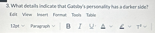 What details indicate that Gatsby's personality has a darker side? 
Edit View Insert Format Tools Table 
12pt Paragraph B I U. A 
T^2