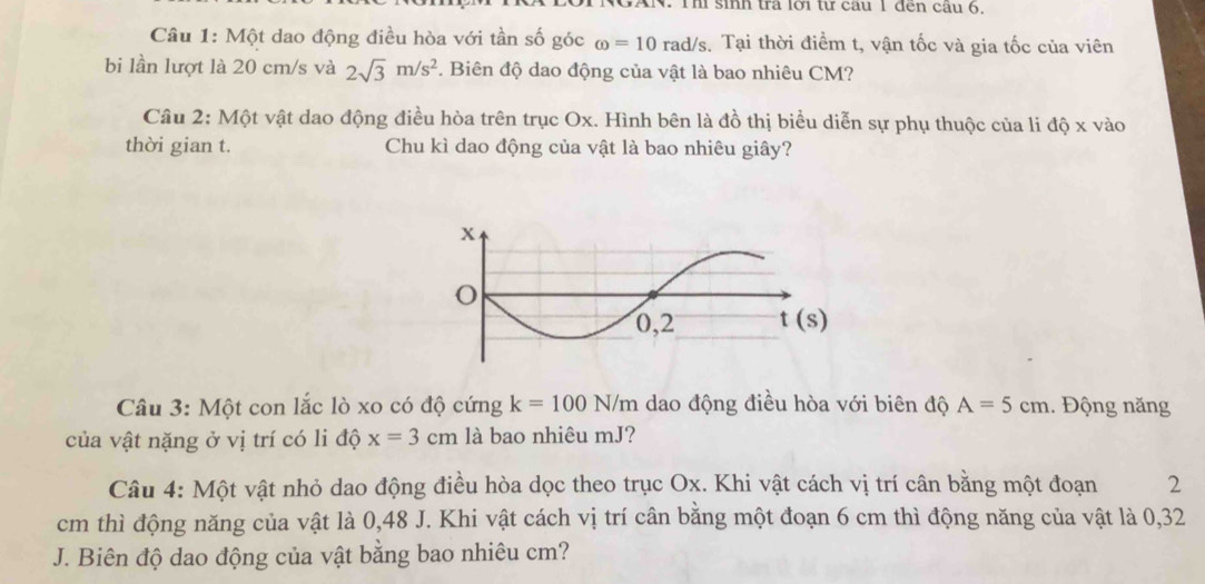 XN. Thi sinh tra lới từ câu 1 đến cầu 6,
Câu 1: Một dao động điều hòa với tần số góc omega =10 rad/s. Tại thời điểm t, vận tốc và gia tốc của viên
bi lần lượt là 20 cm/s và 2sqrt(3)m/s^2. Biên độ dao động của vật là bao nhiêu CM?
Câu 2: Một vật dao động điều hòa trên trục Ox. Hình bên là đồ thị biểu diễn sự phụ thuộc của li độ x vào
thời gian t. Chu kì dao động của vật là bao nhiêu giây?
Câu 3: Một con lắc lò xo có độ cứng k=100N/m dao động điều hòa với biên độ A=5cm 1. Động năng
của vật nặng ở vị trí có li độ x=3cm là bao nhiêu mJ?
Câu 4: Một vật nhỏ dao động điều hòa dọc theo trục Ox. Khi vật cách vị trí cân bằng một đoạn 2
cm thì động năng của vật là 0,48 J. Khi vật cách vị trí cân bằng một đoạn 6 cm thì động năng của vật là 0,32
J. Biên độ dao động của vật bằng bao nhiêu cm?