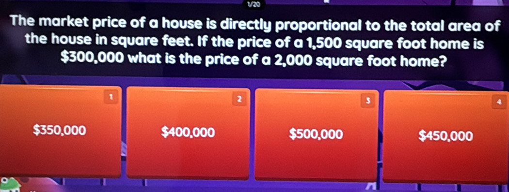 1/20
The market price of a house is directly proportional to the total area of
the house in square feet. If the price of a 1,500 square foot home is
$300,000 what is the price of a 2,000 square foot home?
1
2
3
4
$350,000 $400.000 $500,000 $450,000