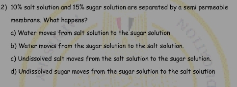 10% salt solution and 15% sugar solution are separated by a semi permeable
membrane. What happens?
a) Water moves from salt solution to the sugar solution
b) Water moves from the sugar solution to the salt solution.
c) Undissolved salt moves from the salt solution to the sugar solution.
d) Undissolved sugar moves from the sugar solution to the salt solution