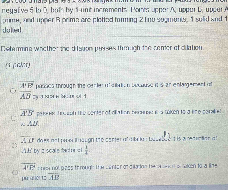 A coorainate planes X-axis ranges n
negative 5 to 0, both by 1 -unit increments. Points upper A, upper B, upper A
prime, and upper B prime are plotted forming 2 line segments, 1 solid and 1
dotted.
Determine whether the dilation passes through the center of dilation.
(1 point)
overline A'B' passes through the center of dilation because it is an enlargement of
overline AB by a scale factor of 4.
overline A'B' passes through the center of dilation because it is taken to a line parallel
to overline AB.
overline A'B' does not pass through the center of dilation becauce it is a reduction of
overline AB by a scale factor of  1/4 .
overline A'B' does not pass through the center of dilation because it is taken to a line
parallel to overline AB
