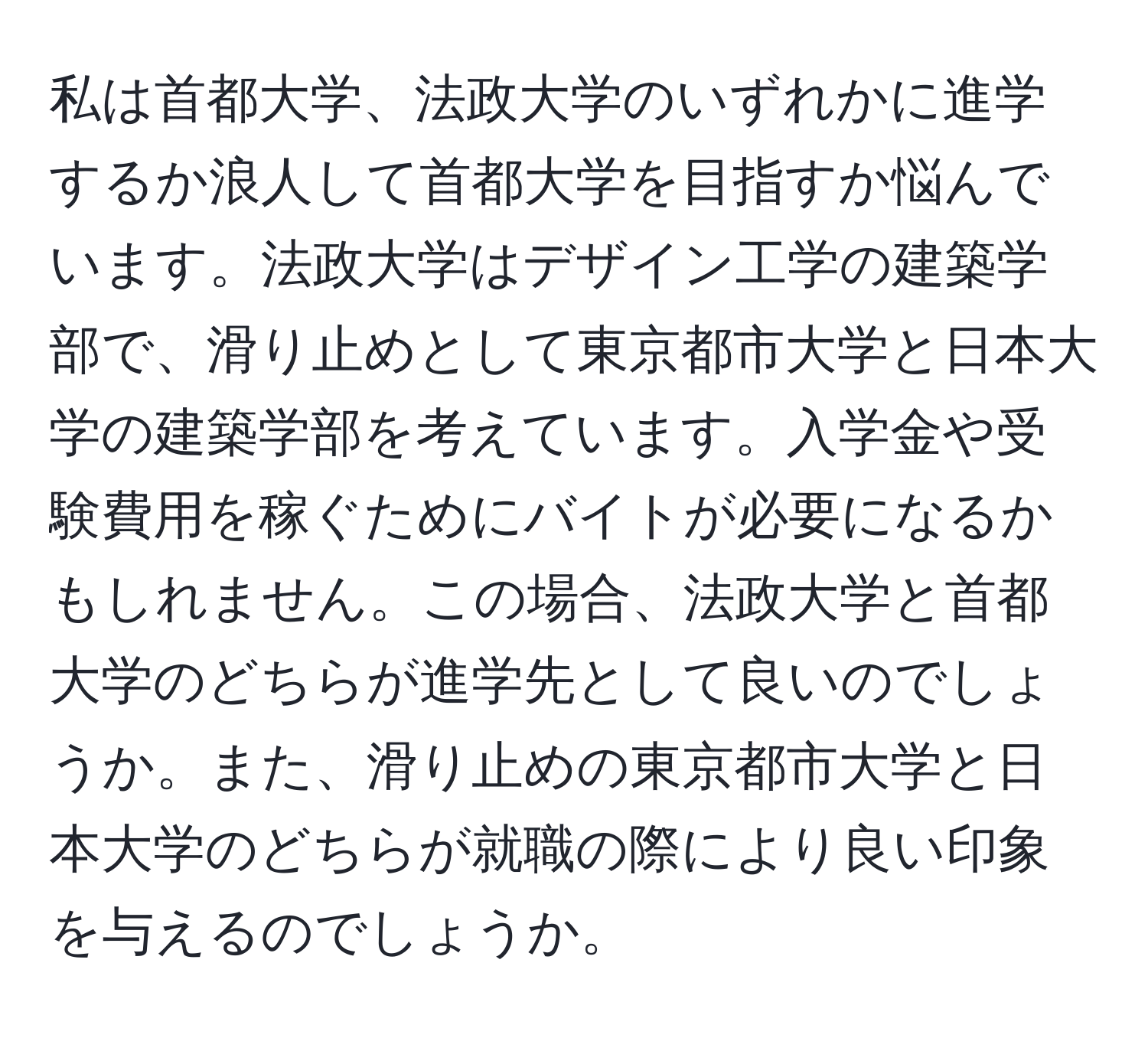 私は首都大学、法政大学のいずれかに進学するか浪人して首都大学を目指すか悩んでいます。法政大学はデザイン工学の建築学部で、滑り止めとして東京都市大学と日本大学の建築学部を考えています。入学金や受験費用を稼ぐためにバイトが必要になるかもしれません。この場合、法政大学と首都大学のどちらが進学先として良いのでしょうか。また、滑り止めの東京都市大学と日本大学のどちらが就職の際により良い印象を与えるのでしょうか。