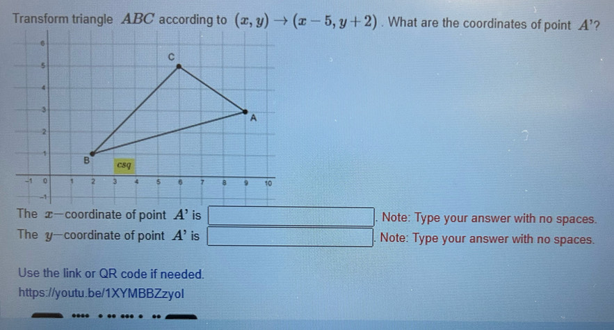 Transform triangle ABC according to (x,y)to (x-5,y+2). What are the coordinates of point A' ? 
The x-coordinate of point A' is □. Note: Type your answer with no spaces. 
The y —coordinate of point A' is □. Note: Type your answer with no spaces. 
Use the link or QR code if needed. 
https://youtu.be/1XYMBBZzyol