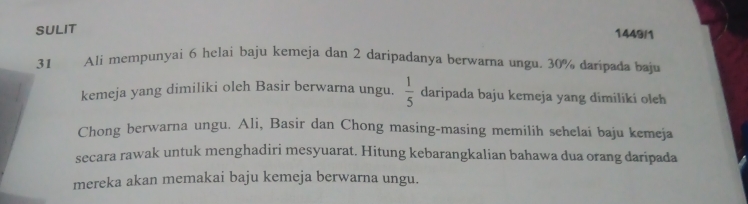 SULIT 
1449/1 
31 Ali mempunyai 6 helai baju kemeja dan 2 daripadanya berwarna ungu. 30% daripada baju 
kemeja yang dimiliki oleh Basir berwarna ungu.  1/5  daripada baju kemeja yang dimiliki oleh 
Chong berwarna ungu. Ali, Basir dan Chong masing-masing memilih sehelai baju kemeja 
secara rawak untuk menghadiri mesyuarat. Hitung kebarangkalian bahawa dua orang daripada 
mereka akan memakai baju kemeja berwarna ungu.