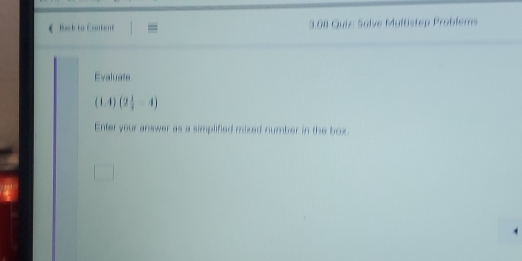 《 Back to Eontert 3.08 Guiz Solve Multistep Problems 
Evaluate
(1,4)(2 1/4 -4)
Enter your answer as a simplified mixed number in the box.