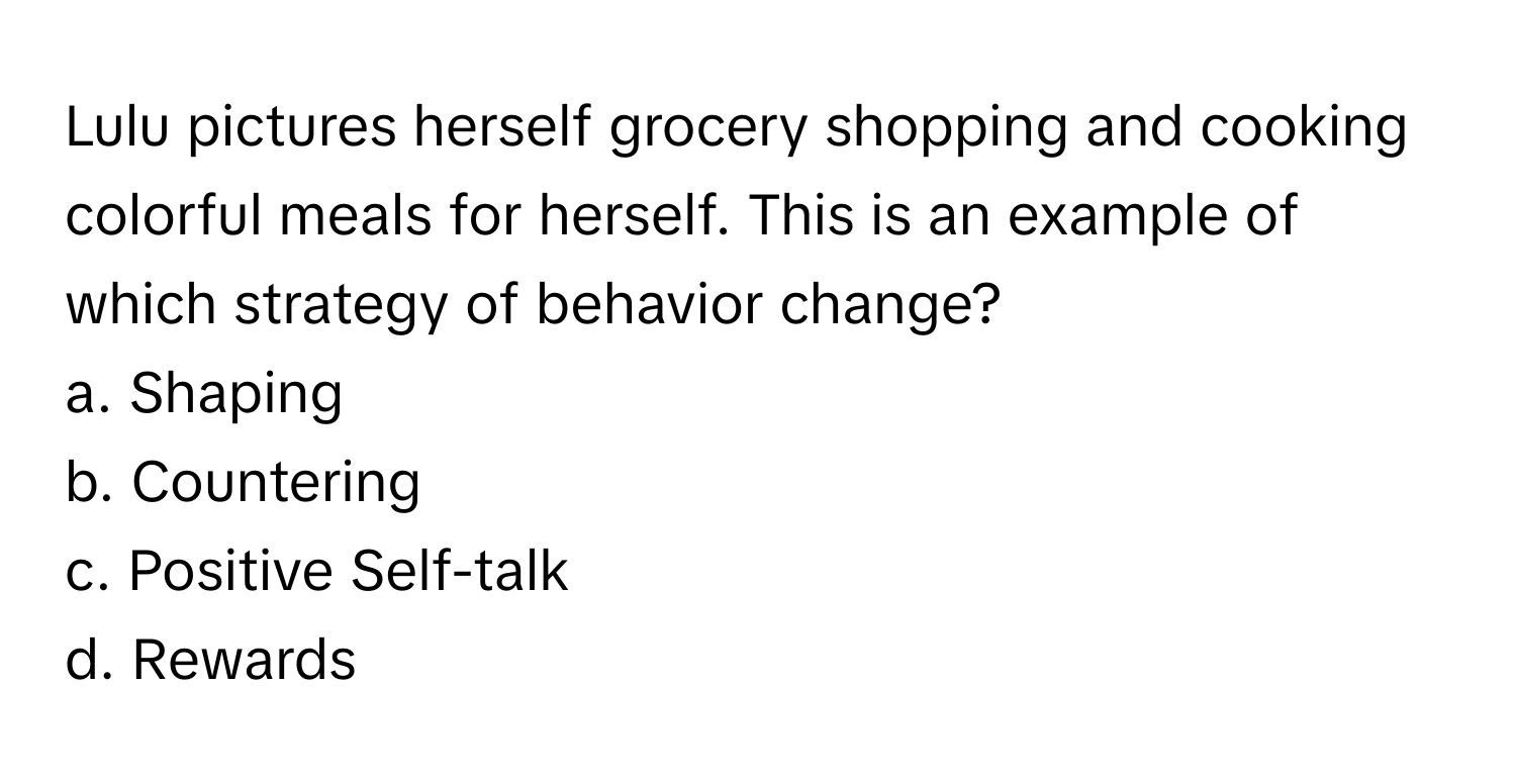 Lulu pictures herself grocery shopping and cooking colorful meals for herself. This is an example of which strategy of behavior change? 

a. Shaping
b. Countering
c. Positive Self-talk
d. Rewards