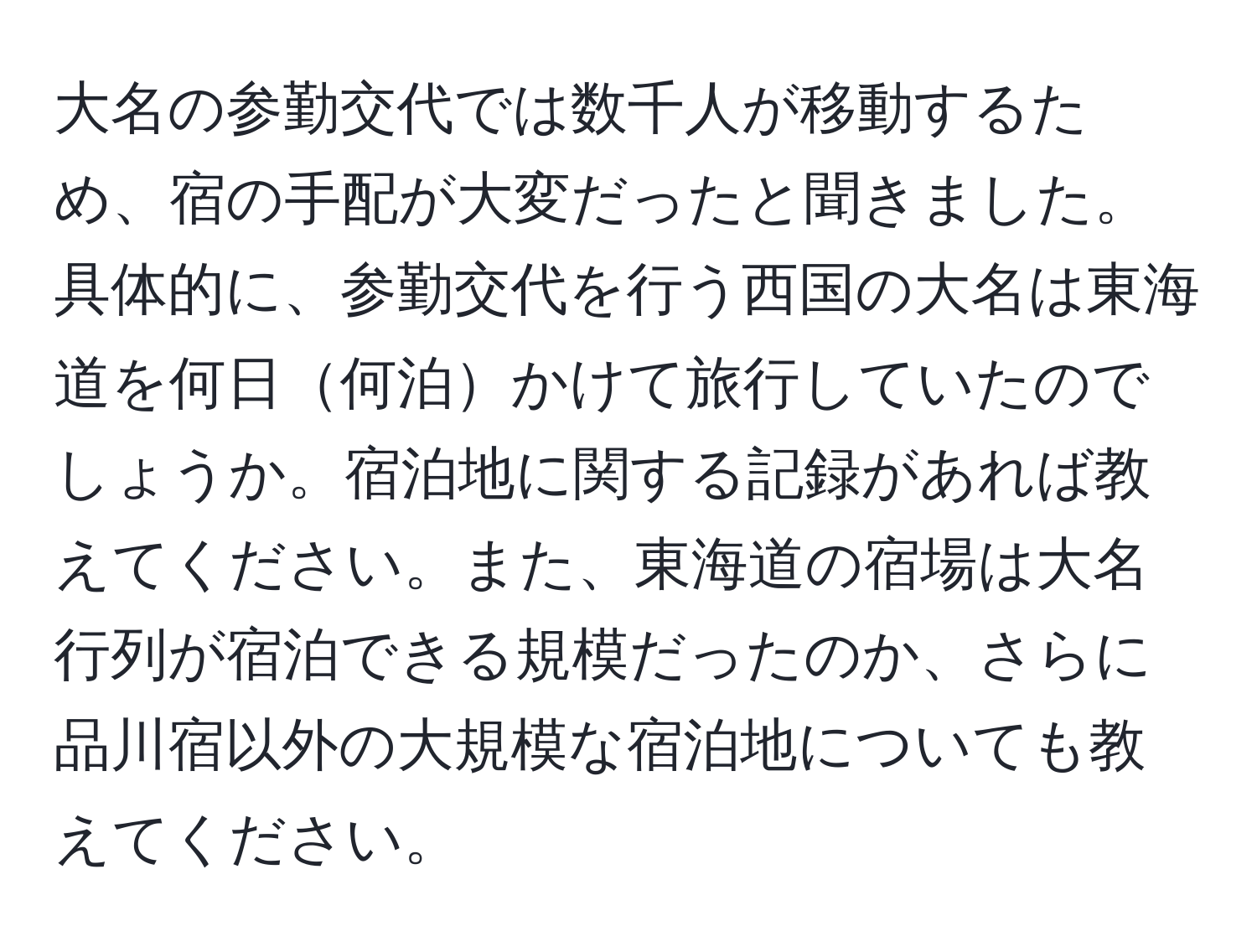 大名の参勤交代では数千人が移動するため、宿の手配が大変だったと聞きました。具体的に、参勤交代を行う西国の大名は東海道を何日何泊かけて旅行していたのでしょうか。宿泊地に関する記録があれば教えてください。また、東海道の宿場は大名行列が宿泊できる規模だったのか、さらに品川宿以外の大規模な宿泊地についても教えてください。