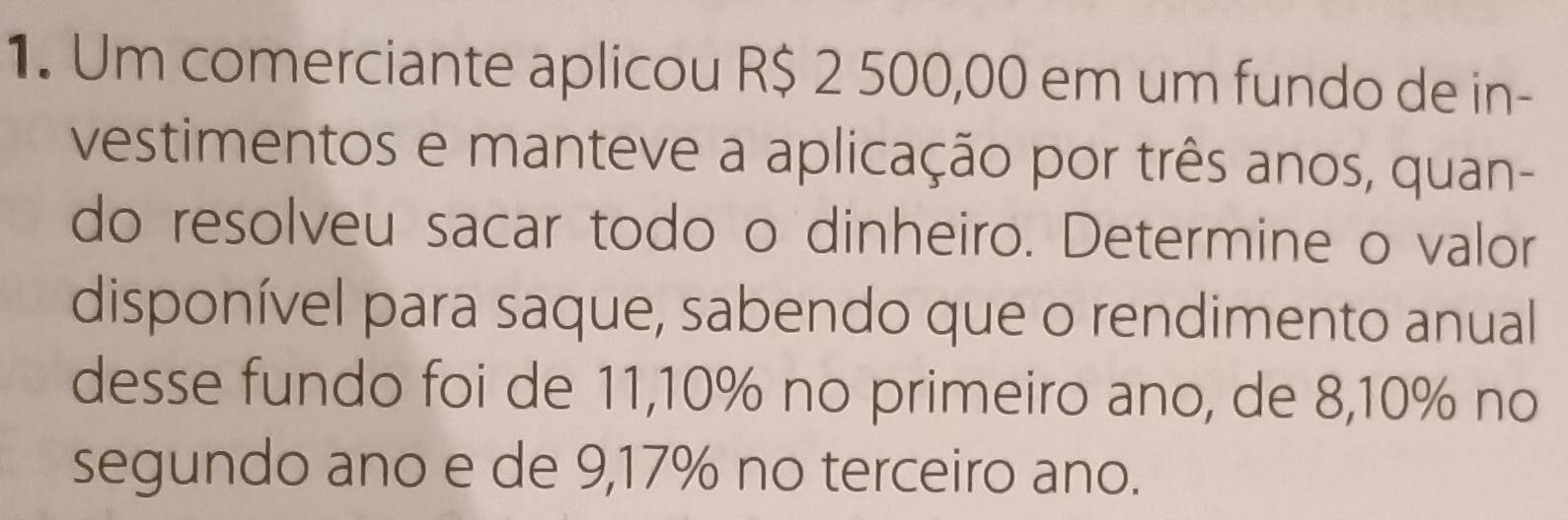 Um comerciante aplicou R$ 2 500,00 em um fundo de in- 
vestimentos e manteve a aplicação por três anos, quan- 
do resolveu sacar todo o dinheiro. Determine o valor 
disponível para saque, sabendo que o rendimento anual 
desse fundo foi de 11,10% no primeiro ano, de 8,10% no 
segundo ano e de 9,17% no terceiro ano.