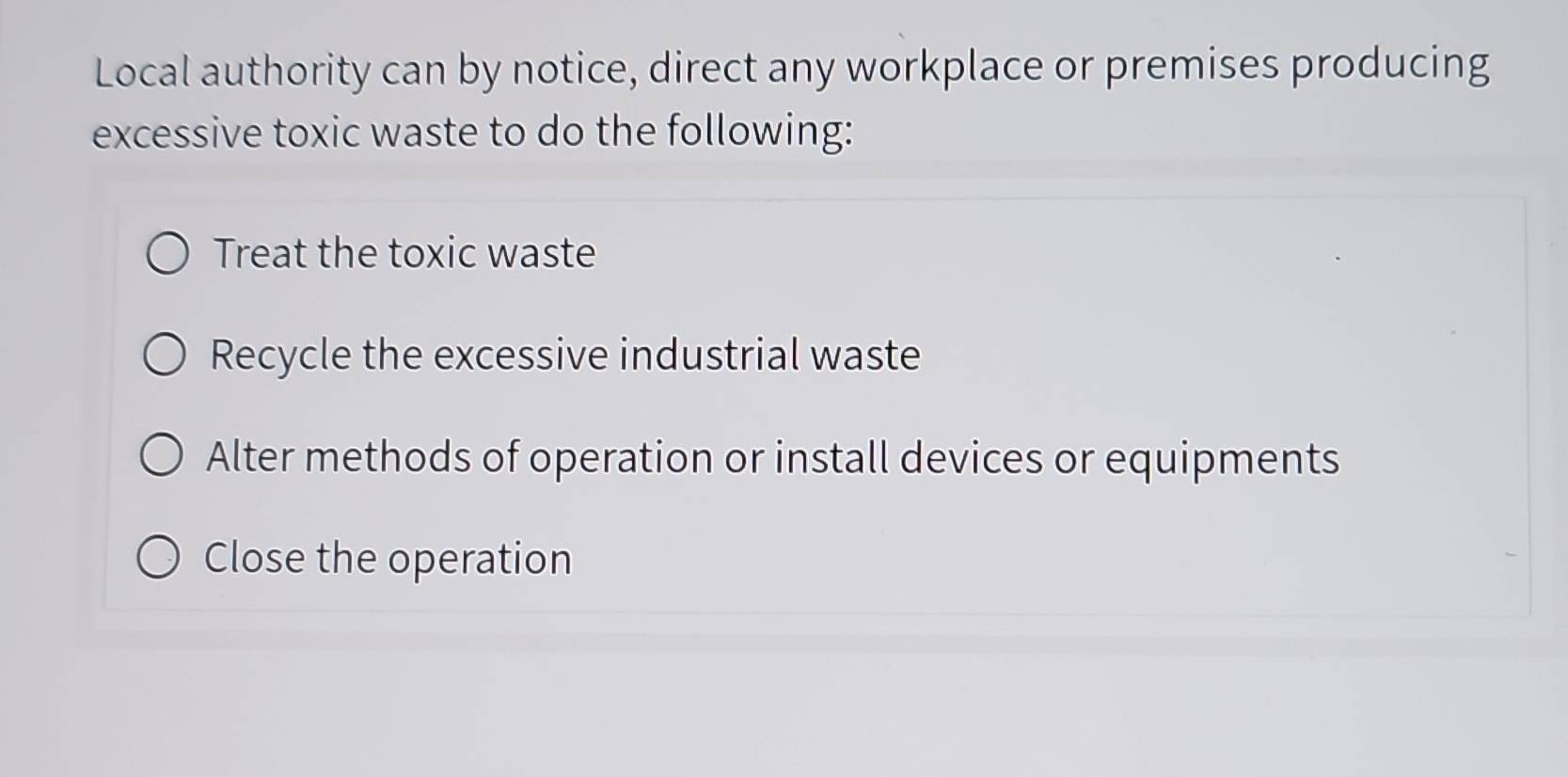 Local authority can by notice, direct any workplace or premises producing 
excessive toxic waste to do the following: 
Treat the toxic waste 
Recycle the excessive industrial waste 
Alter methods of operation or install devices or equipments 
Close the operation