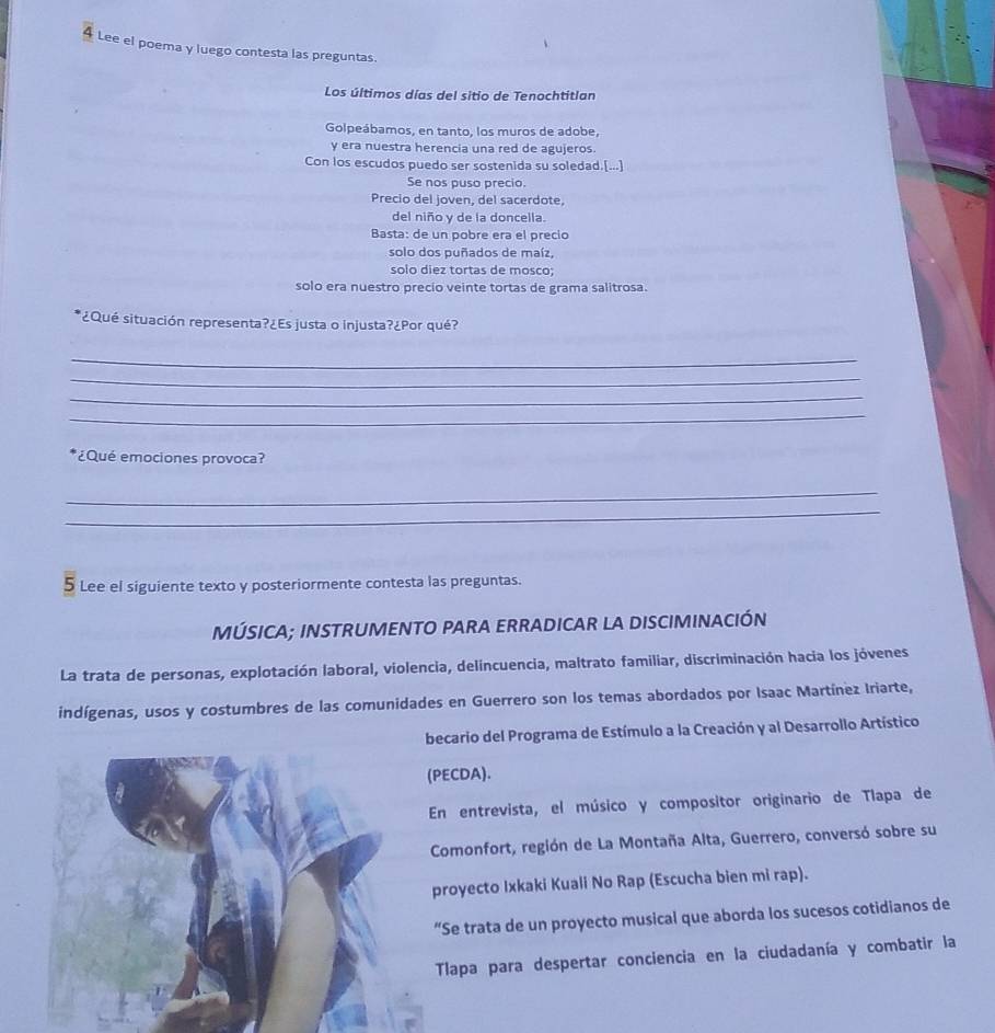 Lee el poema y luego contesta las preguntas. 
Los últimos días del sitio de Tenochtitlan 
Golpeábamos, en tanto, los muros de adobe, 
y era nuestra herencia una red de agujeros. 
Con los escudos puedo ser sostenida su soledad.[...] 
Se nos puso precio. 
Precio del joven, del sacerdote, 
del niño y de la doncella. 
Basta: de un pobre era el precio 
solo dos puñados de maíz, 
solo diez tortas de mosco; 
solo era nuestro precio veinte tortas de grama salitrosa. 
*¿Qué situación representa?¿Es justa o injusta?¿Por qué? 
_ 
_ 
_ 
_ 
*¿Qué emociones provoca? 
_ 
_ 
5 Lee el siguiente texto y posteriormente contesta las preguntas. 
MÚSICA; INSTRUMENTO PARA ERRADICAR LA DISCIMINACIÓN 
La trata de personas, explotación laboral, violencia, delincuencia, maltrato familiar, discriminación hacia los jóvenes 
indígenas, usos y costumbres de las comunidades en Guerrero son los temas abordados por Isaac Martínez Iriarte, 
becario del Programa de Estímulo a la Creación y al Desarrollo Artístico 
(PECDA). 
En entrevista, el músico y compositor originario de Tlapa de 
Comonfort, región de La Montaña Alta, Guerrero, conversó sobre su 
proyecto Ixkaki Kuali No Rap (Escucha bien mi rap). 
“Se trata de un proyecto musical que aborda los sucesos cotidianos de 
Tlapa para despertar conciencia en la ciudadanía y combatir la