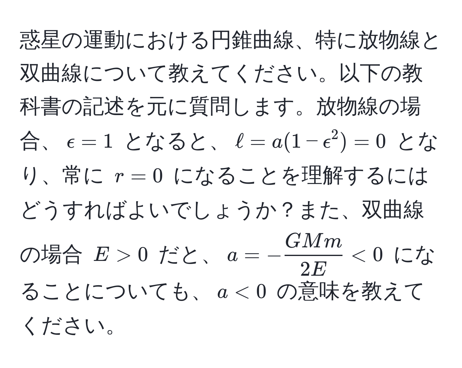 惑星の運動における円錐曲線、特に放物線と双曲線について教えてください。以下の教科書の記述を元に質問します。放物線の場合、$epsilon = 1$ となると、$ell = a(1 - epsilon^(2) = 0$ となり、常に $r=0$ になることを理解するにはどうすればよいでしょうか？また、双曲線の場合 $E > 0$ だと、$a = -fracGMm)2E < 0$ になることについても、$a < 0$ の意味を教えてください。