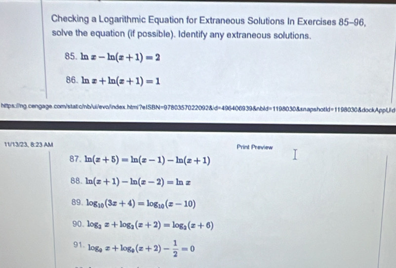 Checking a Logarithmic Equation for Extraneous Solutions In Exercises 85-96, 
solve the equation (if possible). Identify any extraneous solutions. 
85. ln x-ln (x+1)=2
86. ln x+ln (x+1)=1
https://ng.cengage.com/static/nb/ui/evo/index.htm/?elSBN=9780357022092&d=496406939&nbld=1198030&snapshotId 119803 30&dockAppUid 
11/13/23, 8:23 AM Print Preview 
87. ln (x+5)=ln (x-1)-ln (x+1)
88. ln (x+1)-ln (x-2)=ln x
89. log _10(3x+4)=log _10(x-10)
90. log _2x+log _2(x+2)=log _2(x+6)
91. log _9x+log _9(x+2)- 1/2 =0