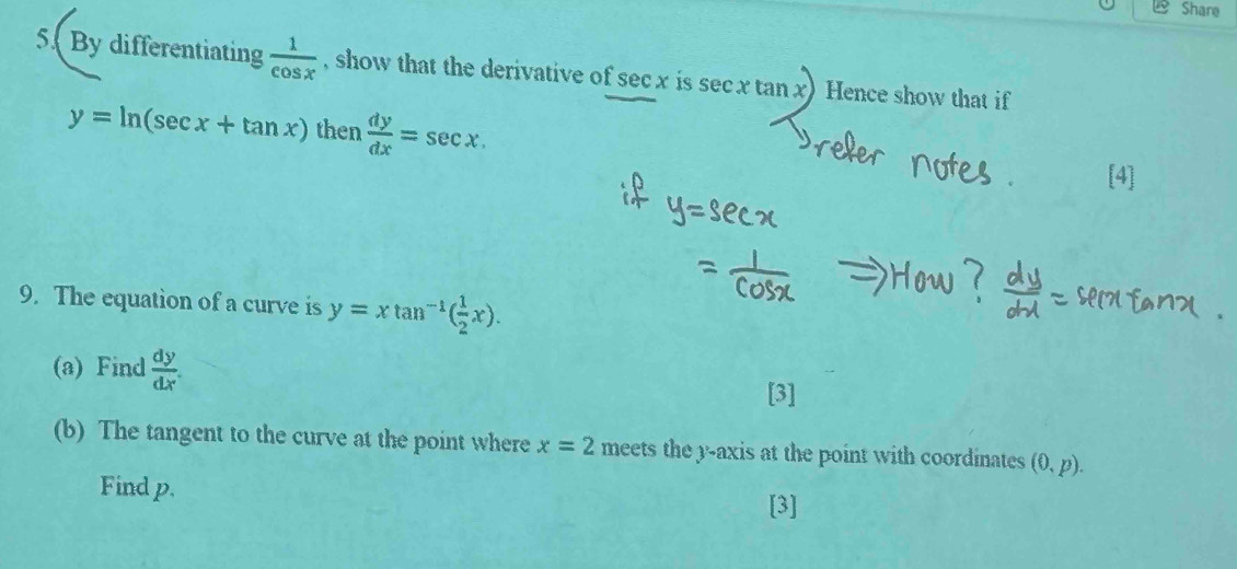 Share 
5. By differentiating  1/cos x  , show that the derivative of sec x is sec xtan x Hence show that if
y=ln (sec x+tan x) then  dy/dx =sec x. 
9. The equation of a curve is y=xtan^(-1)( 1/2 x). 
(a) Find  dy/dx . 
[3] 
(b) The tangent to the curve at the point where x=2 meets the y-axis at the point with coordinates (0,p). 
Find p. [3]