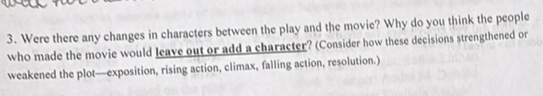 Were there any changes in characters between the play and the movie? Why do you think the people 
who made the movie would leave out or add a character? (Consider how these decisions strengthened or 
weakened the plot—exposition, rising action, climax, falling action, resolution.)