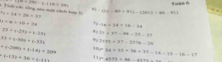 119+29)-(-119+29)
Toán 6 
Tính các tổng sau một cách hợp li: 
d) -(55-80+91)-(2012+80-91)
7)+14+26+37
)+6+10+24
7) -16+24+16-34
23+(-25)+(-23)
8) 25+37-48-25-37
33+(-50)+(-33)
9) 2575+37-2576-29
+(-209)+(-14)+209
10) ^· 34+35+36+37-14-15-16-17
+(-13)+36+(-11)
11) *4573+46-4573+25