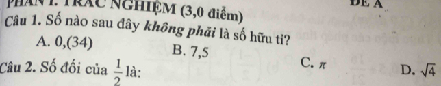 DE A
pHAN 1: Trác NGHIệM (3,0 điểm)
Câu 1. Số nào sau đây không phải là số hữu tỉ?
A. 0,(34) B. 7,5 C. π
Câu 2. Số đối của  1/2  là: D. sqrt(4)