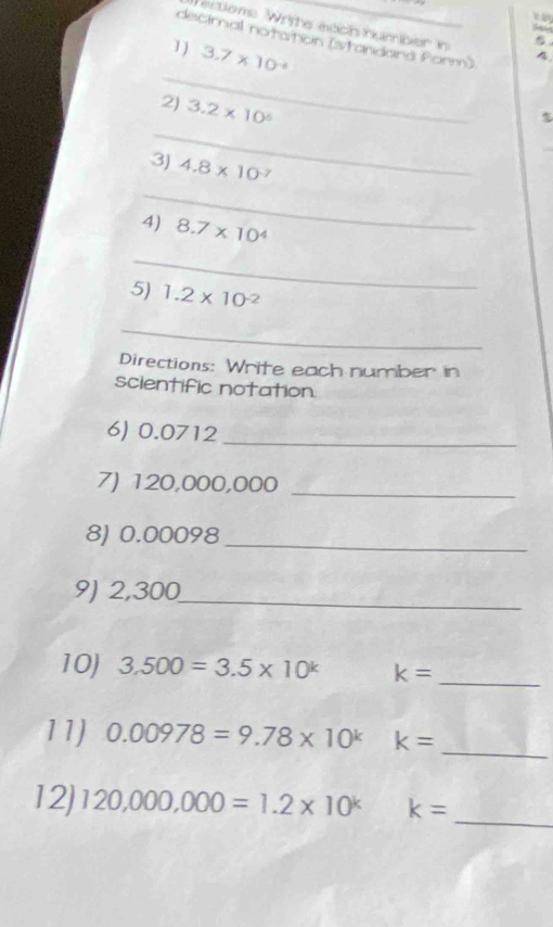 ertions Writte each humber i 4 
decimal notation (stanidand Panm) 
1) 3.7* 10^(-4)
_ 
_ 
2) 3.2* 10^6
3) 4.8* 10^(-7)
_ 
4) 8.7* 10^4
_ 
5) 1.2* 10^(-2)
_ 
Directions: Wrife each number in 
scientific notation 
_ 
6) 0.0712
7) 120,000,000 _ 
8) 0.00098 _ 
9) 2,300 _ 
10) 3.500=3.5* 10^k k= _ 
11) 0.00978=9.78* 10^k k=
_ 
_ 
12) 120,000,000=1.2* 10^k k=