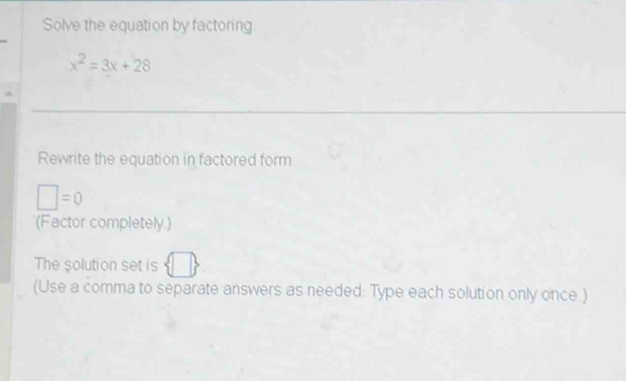 Solve the equation by factoring
x^2=3x+28
Rewrite the equation in factored form
□ =0
(Factor completely.) 
The solution set is 
(Use a comma to separate answers as needed. Type each solution only once.)