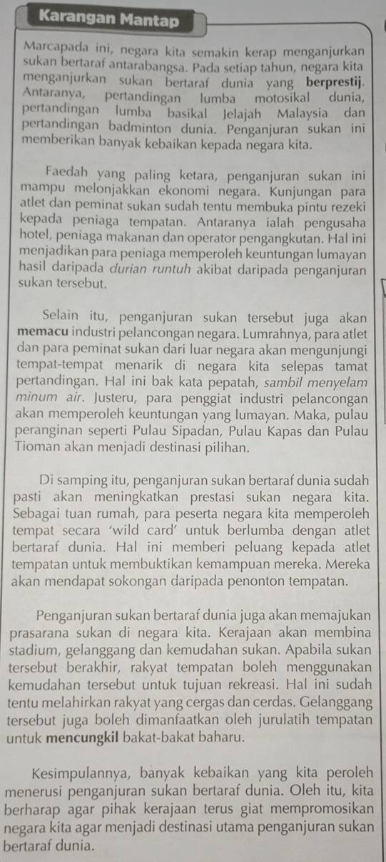 Karangan Mantap
Marcapada ini, negara kita semakin kerap menganjurkan
sukan bertaraf antarabangsa. Pada setiap tahun, negara kita
menganjurkan sukan bertaraf dunia yang berprestij.
Antaranya, pertandingan lumba motosikal dunia,
pertandingan lumba “basikal Jelajah Malaysia dan
pertandingan badminton dunia. Penganjuran sukan ini
memberikan banyak kebaikan kepada negara kita.
Faedah yang paling ketara, penganjuran sukan ini
mampu melonjakkan ekonomi negara. Kunjungan para
atlet dan peminat sukan sudah tentu membuka pintu rezeki
kepada peniaga tempatan. Antaranya ialah pengusaha
hotel, peniaga makanan dan operator pengangkutan. Hal ini
menjadikan para peniaga memperoleh keuntungan lumayan
hasil daripada durian runtuh akibat daripada penganjuran
sukan tersebut.
Selain itu, penganjuran sukan tersebut juga akan
memacu industri pelancongan negara. Lumrahnya, para atlet
dan para peminat sukan dari luar negara akan mengunjungi
tempat-tempat menarik di negara kita selepas tamat
pertandingan. Hal ini bak kata pepatah, sambil menyelam
minum air. Justeru, para penggiat industri pelancongan
akan memperoleh keuntungan yang lumayan. Maka, pulau
peranginan seperti Pulau Sipadan, Pulau Kapas dan Pulau
Tioman akan menjadi destinasi pilihan.
Di samping itu, penganjuran sukan bertaraf dunia sudah
pasti akan meningkatkan prestasi sukan negara kita.
Sebagai tuan rumah, para peserta negara kita memperoleh
tempat secara ‘wild card’ untuk berlumba dengan atlet
bertaraf dunia. Hal ini memberi peluang kepada atlet
tempatan untuk membuktikan kemampuan mereka. Mereka
akan mendapat sokongan daripada penonton tempatan.
Penganjuran sukan bertaraf dunia juga akan memajukan
prasarana sukan di negara kita. Kerajaan akan membina
stadium, gelanggang dan kemudahan sukan. Apabila sukan
tersebut berakhir, rakyat tempatan boleh menggunakan
kemudahan tersebut untuk tujuan rekreasi. Hal ini sudah
tentu melahirkan rakyat yang cergas dan cerdas. Gelanggang
tersebut juga boleh dimanfaatkan oleh jurulatih tempatan
untuk mencungkil bakat-bakat baharu.
Kesimpulannya, banyak kebaikan yang kita peroleh
menerusi penganjuran sukan bertaraf dunia. Oleh itu, kita
berharap agar pihak kerajaan terus giat mempromosikan
negara kita agar menjadi destinasi utama penganjuran sukan
bertaraf dunia.