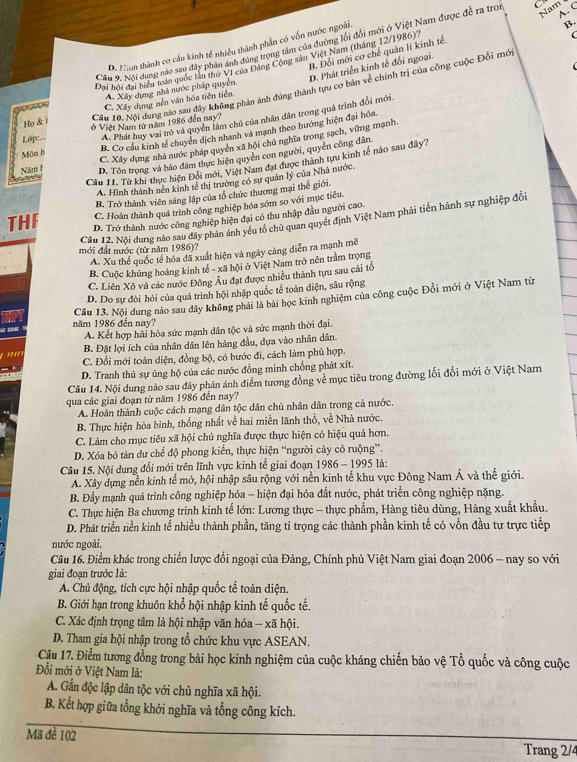 Nam 
A C
Câu 9. Nổi dung nào sau dây phản ánh đúng trọng tâm của đường lối đổi mới ở Việt Nam được đề ra tro C
D. Hình thành cơ cầu kinh tế nhiều thành phần có vốn nước ngoài
B.
B. Đổi mới cơ chế quản lí kinh tế.
Đại hội đại biểu toàn quốc lần thứ VI của Đảng Cộng sản Việt Nam (tháng 12/1986).
D. Phát triển kinh tế đối ngoại.
Họ & 1
Cầu 10. Nội dung nào sau đây không phản ánh đúng thành tựu cơ bản về chính trị của công cuộc Đổi mớ
A. Xây dựng nhà nước pháp quyền.
C. Xây dựng nền văn hóa tiên tiến.
A. Phát huy vai trò và quyền làm chủ của nhân dân trong quá trình đổi mới
Lóp:... ở Việt Nam từ năm 1986 đến nay?
B. Cơ cấu kinh tế chuyển dịch nhanh và mạnh theo hướng hiện đại hóa
C. Xây dựng nhà nước pháp quyền xã hội chủ nghĩa trong sạch, vững mạnh
Môn h
Năm h
D. Tôn trọng và bảo đảm thực hiện quyền con người, quyền công dân.
     
Câu 11. Từ khi thực hiện Đồi mới, Việt Nam đạt được thành tựu kinh tế nào sau đây?
A. Hình thành nền kinh tế thị trường có sự quản lý của Nhà nước
B. Trở thành viên sáng lập của tổ chức thương mại thế giới.
THF C. Hoàn thành quá trình công nghiệp hóa sớm so với mục tiêu.
D. Trở thành nước công nghiệp hiện đại có thu nhập đầu người cao.
Câu 12. Nội dung nào sau đây phản ánh yếu tố chủ quan quyết định Việt Nam phải tiến hành sự nghiệp đổi
mới đất nước (từ năm 1986)?
A. Xu thế quốc tế hóa đã xuất hiện và ngày cảng diễn ra mạnh mẽ
B. Cuộc khủng hoảng kinh tế - xã hội ở Việt Nam trở nên trầm trọng
C. Liên Xô và các nước Đông Âu đạt được nhiều thành tựu sau cải tổ
D. Do sự đòi hỏi của quá trình hội nhập quốc tế toàn diện, sâu rộng
Câu 13. Nội dung nào sau đây không phải là bài học kinh nghiệm của công cuộc Đổi mới ở Việt Nam từ
năm 1986 đến nay?
Đ ác Quang -
A. Kết hợp hài hòa sức mạnh dân tộc và sức mạnh thời đại.
''''' B. Đặt lợi ích của nhân dân lên hàng đầu, dựa vào nhân dân.
C. Đổi mới toàn diện, đồng bộ, có bước đi, cách làm phù hợp.
D. Tranh thủ sự ủng hộ của các nước đồng minh chống phát xít.
Câu 14. Nội dung nào sau đây phản ánh điểm tương đồng về mục tiêu trong đường lối đổi mới ở Việt Nam
qua các giai đoạn từ năm 1986 đến nay?
A. Hoàn thành cuộc cách mạng dân tộc dân chủ nhân dân trong cả nước.
B. Thực hiện hòa bình, thống nhất về hai miền lãnh thổ, về Nhà nước.
C. Làm cho mục tiêu xã hội chủ nghĩa được thực hiện có hiệu quả hơn.
D. Xóa bỏ tàn dư chế độ phong kiến, thực hiện “người cày có ruộng”.
Câu 15. Nội dung đối mới trên lĩnh vực kinh tế giai đoạn 1986 - 1995 là:
A. Xây dựng nền kinh tế mở, hội nhập sâu rộng với nền kinh tế khu vực Đông Nam Á và thế giới.
B. Đầy mạnh quá trình công nghiệp hóa - hiện đại hóa đất nước, phát triển công nghiệp nặng.
C. Thực hiện Ba chương trình kinh tế lớn: Lương thực - thực phẩm, Hàng tiêu dùng, Hàng xuất khẩu.
D. Phát triển nền kinh tế nhiều thành phần, tăng tỉ trọng các thành phần kinh tế có vốn đầu tự trực tiếp
nước ngoài.
Câu 16. Điểm khác trong chiến lược đối ngoại của Đảng, Chính phủ Việt Nam giai đoạn 2006 - nay so với
giai đoạn trước là:
A. Chủ động, tích cực hội nhập quốc tế toàn diện.
B. Giới hạn trong khuôn khổ hội nhập kinh tế quốc tế.
C. Xác định trọng tâm là hội nhập văn hóa - xã hội.
D. Tham gia hội nhập trong tổ chức khu vực ASEAN.
Cậu 17. Điểm tương đồng trong bài học kinh nghiệm của cuộc kháng chiến bảo vệ Tổ quốc và công cuộc
Đồi mới ở Việt Nam là:
A. Gắn độc lập dân tộc với chủ nghĩa xã hội.
B. Kết hợp giữa tổng khởi nghĩa và tổng công kích.
Mã đề 102
Trang 2/4