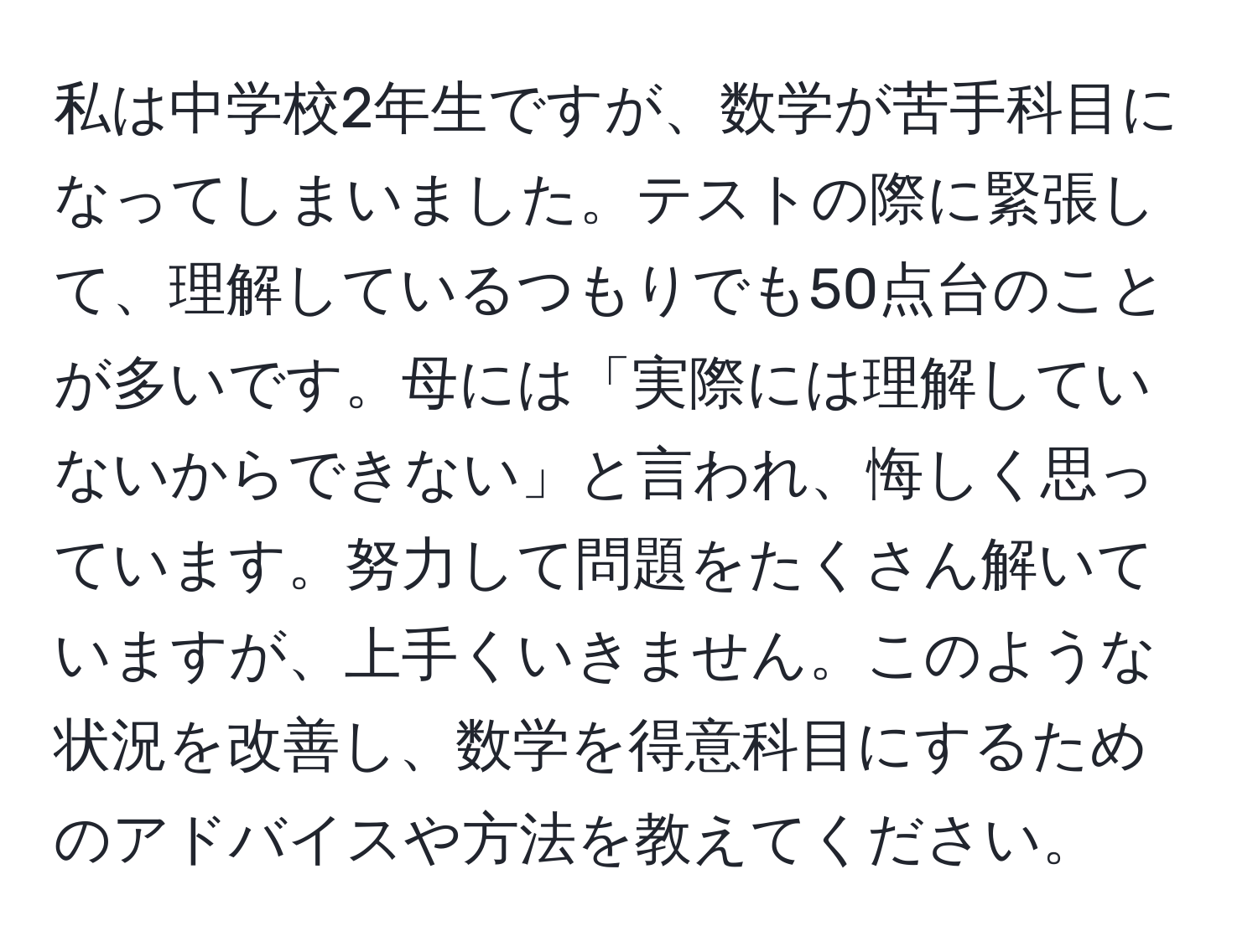 私は中学校2年生ですが、数学が苦手科目になってしまいました。テストの際に緊張して、理解しているつもりでも50点台のことが多いです。母には「実際には理解していないからできない」と言われ、悔しく思っています。努力して問題をたくさん解いていますが、上手くいきません。このような状況を改善し、数学を得意科目にするためのアドバイスや方法を教えてください。