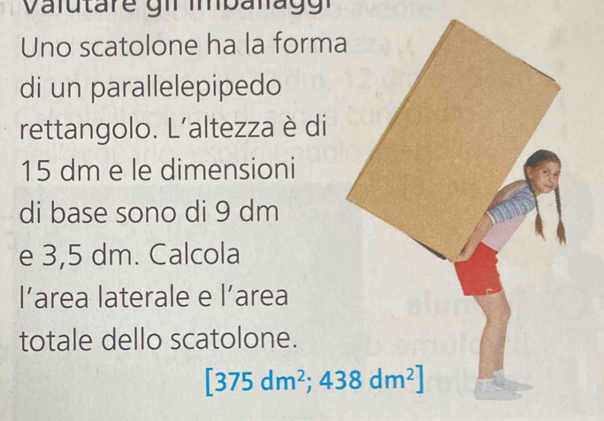 Uno scatolone ha la forma 
di un parallelepipedo 
rettangolo. L’altezza è di
15 dm e le dimensioni 
di base sono di 9 dm
e 3,5 dm. Calcola 
l’area laterale e l’area 
totale dello scatolone.
[375dm^2;438dm^2]